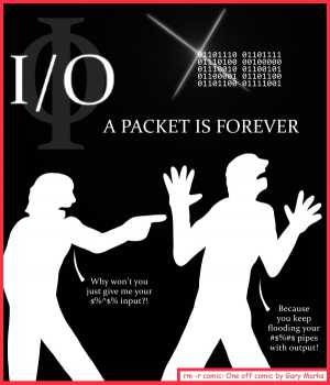 Remove R Comic (aka rm -r comic), by Gary Marks:Communication 
Dialog: 
I/O you an explanation. 
 
Panel 1 
Caption: I/O A PACKET IS FOREVER 
Shadow person 1: Why won't you just give me your $%^$% input?! 
Shadow person 2: Because you keep flooding your #$%#$ pipes with output! 