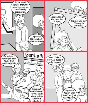 Remove R Comic (aka rm -r comic), by Gary Marks:Depends 
Dialog: 
Panel 1 
Jacob: So, as you all can see from the two diagrams, our choice really depends on.. 
Jase: Depends? Did somebody make a stinky? 
Panel 2 
Jacob: ...depends on the time that is runs. 
Jase: Depends you say? Clean up in cube one. 
Panel 3 
Jacob: On a desert island you say? Well.. that really depends 
Jase: Depends? Mexican food? Hit the deck! We've got an explosive situation! 
Panel 4 
Jacob: hmm... Coke or Pepsi... I guess it really depends.. 
Jase: Depends? Again?! Well Aren't we just Mr. Regularity today? 
