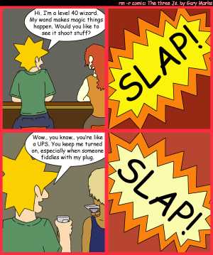 Remove R Comic (aka rm -r comic), by Gary Marks:Slap me silly 
Dialog: 
Panel 1 
Jacob: Hi. I'm a level 40 wizard. My wand makes magic things happen. Would you like to see it shoot stuff? 
Panel 2 
Sound effect: SLAP! 
Panel 3 
Jacob: Wow.. you know.. you're like a UPS. You me turned on, especially when someone fiddles with my plug. 
Panel 4 