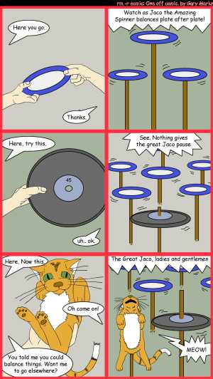 Remove R Comic (aka rm -r comic), by Gary Marks:Jaco 
Dialog: 
Panel 1 
Jake: Here you go.  
Jaco the Amazing Spinner: Thanks. 
Panel 2 
Announcer: Watch as Jaco the Amazing Spinner balances plate after plate! 
Panel 3 
Jake: Here, try this. 
Jaco the Amazing Spinner: uh.. ok. 
Panel 4 
Announcer: See. Nothing gives Jaco pause 
Panel 5 
Jake: Here. Now this. 
Jaco the Amazing Spinner: Oh come on! 
Jake: You told me you could balance things. Want me to go elsewhere? 
Panel 6 
Announcer: The Great Jaco, ladies and gentlemen 
Cat: MEOW! 
