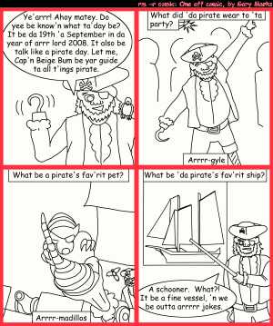 Remove R Comic (aka rm -r comic), by Gary Marks:Arrr it be a fine day 
Dialog: 
Panel 1 
Captain Beige Bum: Ye'arrr! Ahoy matey. Do yee be know'n what ta'day be? It be da 19th 'a September in da year of arr lord 2008. It also be talk like a pirate day. Let me, Cap'n Beige Bum be yar guide to all t'ings pirate. 
Panel 2 
Caption: What did 'da pirate wear to 'ta party? Arrrr-gyle 
Panel 3 
Caption: What be a pirate's fav'rit pet? Arrrr-madillos 
Panel 4 
Caption: What be 'da pirate's fav'rit ship? 
Captain Beige Bum: A schooner. What?! It be a fine vessel, 'n we be outta arrrrr jokes. 
