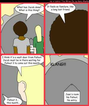 Remove R Comic (aka rm -r comic), by Gary Marks:The pack grows. 
Dialog: 
Panel 1 
Jase: What has Jacob done? What is this thing? 
Panel 2 
Jase: It feels so familure, like a long lost friend. 
Panel 3 
Jane: I think it's a vault door from Fallout. Jacob must be in there waiting for Fallout 3 to come out this month 
Jase: Fallout 3... this month... 
Panel 4 
Sound effect: KLANG!!! 
Sign: Jase's room No Fallout, No entry. 