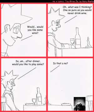 Remove R Comic (aka rm -r comic), by Gary Marks:Frigid 
Dialog: 
Panel 1 
Jacob: Would.. would you like some wine? 
Panel 2 
Jacob: Oh... what was I thinking? One so pure as you would never drink wine. 
Panel 3 
Jacob: Wo, um... after dinner, would you like to play some? 
Panel 4 
Jacob: Is that a no? 
