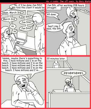 Remove R Comic (aka rm -r comic), by Gary Marks:Why does it work for sales? 
Dialog: 
Panel 1 
Salesman: So, it'll be done Jan 5th? We told the client it would be 
Developer: Nope, March 3rd 
Sales: Jan 5th? 
Developer: March 3rd. 
Sales: Jan 5th? 
Developer: no. 
Sales: Jan 5th? 
Developer: no. 
Panel 2 
Caption: Jan 5th, afterworking 208 hours straight. 
Developer: All done. 
Sales: See? Like I said, the 5th. 
Panel 3 
Developer: hmmm.. maybe there's something to this. I have millions and I'm on the beach. I have millions and I'm on the beach. I have millions and I'm on the beach. I have millions and I'm on the beach. I have millions and I'm...
Panel 4 
Caption: 20 minutes later.
Developer: #$%@#%@#$%