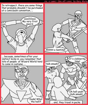 Remove R Comic (aka rm -r comic), by Gary Marks:Cut me off a piece of that 
Dialog: 
Panel 1 
Caption: In retrospect, there are some things that probably shouldn't be purchased at a comicbook convention, ... 
Gary Marks: oooOOooo My very firts sword. 
Panel 2 
Gary Marks: Ahhh! a Sentinal! 
Panel 3 
Caption: ... because, sometimes after your instinct kicks in, you remember that lots of people at Wizard World tend to come in costume, ... 
Sentinal: Dude! What the hell?! 
Panel 4 
Hulk: Hulk smash? 
Thing: It's clobbering time! 
Sentinal: Oh hell yeah! Hulk smash! 
Caption: ... and, they travel in packs. 
