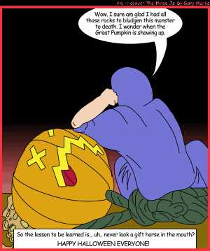 Remove R Comic (aka rm -r comic), by Gary Marks:Jacob's Halloween adventure, Part 4 of 4 
Dialog: 
Pumpkin head, that's what I call him, because he's hard, and grows, and is a little green on top. 
Panel 1 
Jacob: Wow. I sure am glad I had all those rocks to bludgen this monster to death. I wonder when the Great Pumpkin is showing up. 
Caption: So the lessone to be learned is... uh.. never look a gift horse in the mouth? HAPPY HALLOWEEN EVERYONE! 