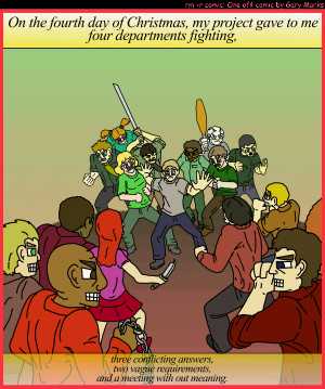 Remove R Comic (aka rm -r comic), by Gary Marks:My project gave to me, part 4 of 12 
Dialog: 
Panel 1 
Caption: On the fourth day of Christmas, my project gave to me four departments fighting, three conflicting answers, two vague requirements, and a meeting with out meaning. 
