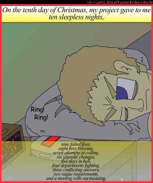 Remove R Comic (aka rm -r comic), by Gary Marks:My project gave to me, part 10 of 12 
Dialog: 
Panel 1 
Caption: On the tenth day of Christmas, my project gave to me, ten sleepless nights, nine failed fixes, eight fires brewing, seven attempts at coding, six gigantic changes, five days in hell, four departments fighting, three conflicting answers, two vague requirements, and a meeting with out meaning.  
Clock: 3:51 AM 
Sound effect: Ring! Ring! 
