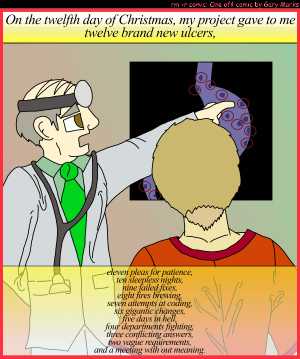 Remove R Comic (aka rm -r comic), by Gary Marks:My project gave to me, part 12 of 12 
Dialog: 
Panel 1 
Caption: On the twelfth day of Christmas, my project gave to me twelve brand new ulcers, eleven pleas for patience, ten sleepless nights, nine failed fixes, eight fires brewing, seven attempts at coding, six gigantic changes, five days in hell, four departments fighting, three conflicting answers, two vague requirements, and a meeting with out meaning. 