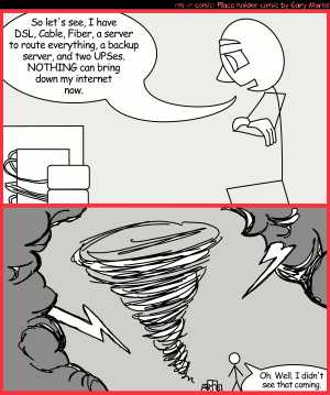 Remove R Comic (aka rm -r comic), by Gary Marks:Redundancy 
Dialog: 
So many cables plugged into so many sockets. I'm blushing 
 
Panel 1 
Rod: So let's see, I have DSL, Cable, Fiber, a server to route everything, a backup server, and two UPSes. NOTHING can bring down my internet now. 
Panel 2 
Rod: Oh. Well. I didn't see that coming. 