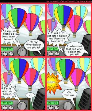 Remove R Comic (aka rm -r comic), by Gary Marks:Flighty 
Dialog: 
What's the old expression? 'Vagueness only works in modern art and art classes for the blind' 
 
Panel 1 
Balloonist: Help! There's a bomb in my balloon! 
CB Operator: Oh my! What balloon are you in? 
Panel 2 
Balloonist: Yes, I got into a balloon and there's a bomb in it! 
CB Operator: I understand that, but what balloon are you in?! 
Panel 3 
Balloonist: I'm in a hot air balloon. 
CB Operator: ... 
Panel 4 
Sound effect: BOOM! 
CB Operator: Oh. That one. 
