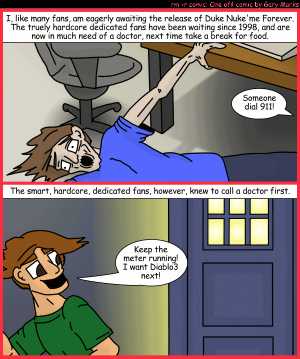 Remove R Comic (aka rm -r comic), by Gary Marks:Call me a doctor 
Dialog: 
Wow. This game is bigger on the inside.  Who knew such a large world could be stored on such a small disc? 
 
Panel 1 
Caption: I, like many fans, am eagerly awaiting the release of Duke Nuk'em Forever. The truely hardcore dedicated fans have been waiting since 1998, and are now in much need of a doctor, nextime take a break for food. 
Mysterious voice: Someone dial 911! 
Panel 2 
Caption: The smart, hardcore, dedicated fans, however, knew to call a doctor first. 
Smart kid: Keep the meter running! I want Diablo3 next! 