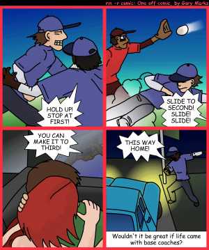 Remove R Comic (aka rm -r comic), by Gary Marks:Sliding into home 
Dialog: 
I didn't slide, I fell, face first. 
 
Panel 1 
Base coach: HOLD UP! STOP AT FIRST! 
Panel 2 
Base coach: SLIDE TO SECOND! SLIDE! SLIDE! 
Panel 3 
Base coach: YOU CAN MAKE IT TO THIRD! 
Panel 4 
Base coach: THIS WAY HOME! 
Caption: Wouldn't it be great if life came with base coaches? 