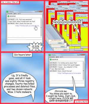 Remove R Comic (aka rm -r comic), by Gary Marks:Malwares, not my warez 
Dialog: 
Never trust anyone. Never surrender. 
Panel 1 
GEORGIE: LOL, that was awesome! 
T-mal: Yeah, some friends sent me that 
GEORGIE: Well, check this one out http://totally-safe-so-click-me.im... 
Sound effect: CLICK OF DOOM! 
Panel 2 
Gary: NOOOOOOOOOOOOO! 
Panel 3 
Caption: Six hours later 
Gary: Ug. It's finally gone, and all it took was eighty-three registry changes, fourty-two killed processes and deleted files, and two dozen reboots. Wow. I hate malware. 
Panel 4 
GEORGIE: I'm totally sorry about that 
GEORGIE: I didn't know that would happen 
GEORGIE: I mean... my computer's fine 
T-mal: Blah blah blah. 
GEORGIE: Here, check this out http://laffapaluzza.ru/virus.asmx 
IM box: Cliiiiiick me. You know you want to. I might be funny. Just click, riiiight here. CLICK ME $## @#$@#$@ IT! 