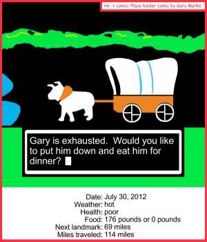 Remove R Comic (aka rm -r comic), by Gary Marks:Feets don't fail me now 
Dialog: 
Well, at least I don't have dysentery.  
 
Panel 1 
Dialog box: Gary is exhausted. Would you like to put him down and eat him for dinner? 
Date: July 30, 2012 
Weather: hot 
Health: poor 
Food: 176 pounds or 0 pounds 
Next landmark: 69 miles 
Miles traveled: 114 miles 
