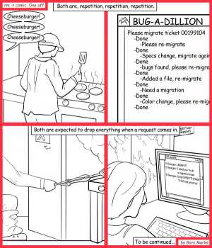 Remove R Comic (aka rm -r comic), by Gary Marks:Spot the differences game part one of two 
Dialog: 
Oh wait, maybe it's the similarities that matter. 
 
Panel 1 
Caption: Both are, repetition, repetition, repetition.br>
Waiter: Cheeseburger! Cheeseburger! Cheeseburger! 
Panel 2 
BUG-A-DILLION: Please migrate ticket 00199104 -Done -Please re-migrate -Done -Specs change, migrate again -Done -bugs found, please re-migrate -Done -Added a file, re-migrate -Done -Need a migration -Done -Color change, please re-migra -Done 
Panel 3 
Caption: Both are expected to drop everything when a request comes in. 
Panel 4 
El Georgeo: URGENT! I need you to do a migration now! Drop EVERYTHING! THIS has priority! 
Caption: To be continued... 