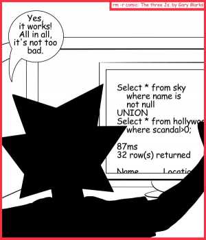 Remove R Comic (aka rm -r comic), by Gary Marks:State of the Union 
Dialog: 
Fourscore and seven milliseconds ago... (Yes, I know, this wasn't a State of the Union) 
 
Jacob: Yes, it works! All in all, it's not too bad. 
Screen: Select * from sky where name is not null UNION Select * from Hollywood where scandal>0; 87ms 32 row(s) returned Name          Location 