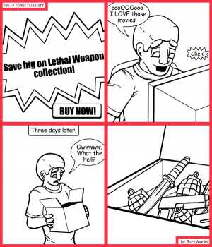 Remove R Comic (aka rm -r comic), by Gary Marks:Bait and switchblade 
Dialog: 
No, no, officer, I swear I THOUGHT I was ordering movies! 
 
Panel 1 
SCreen: Save big on Lethal Weapon collection! BUY NOW! 
Panel 2 
John Spartan: oooOOOooo I LOVE those movies! 
Sound effect: Click! 
Panel 3 
Caption: Three days later. 
John Spartan: Owwwww. What the hell? 

