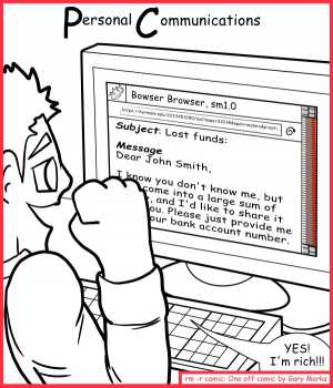 Remove R Comic (aka rm -r comic), by Gary Marks:Beware of the PC 
Dialog: 
AND a personal deal for a cheap pharmacy?! WOOT! 
Panel 1 
Title: Personal Communications 
Email: Subject: Lost funds: Message Dear John Smith, I know you don't know me, but I've come into a large sum of money and I'd like to share it with you. Please just provice me you bank account number. 
John: YES! I'm rich!!! 