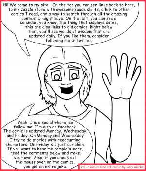 Remove R Comic (aka rm -r comic), by Gary Marks:What's this site you keep saying you have? 
Dialog: 
You said there'd be a joke here! Why must you lie so?! 
 
Panel 1 
Gary: Hi! Welcome to my site.  On the top you can see links back to here, to my zazzle store with awesome sauce shirts, a link to other comics I read, and a way to search through all the amazing content I might have. On the left, you can see a calendar, you know, the thing that displays dates, this one also links to old comics. Right below that, you'll see words of wisdom that are updated daily. If you like them, consider following me on twitter. Yeah, I'm a social whore, so follow me! I'm also on facebook. The comic is updated Monday, Wednesday, and Friday. On Monday and Wednesday I try to do stories with reoccurring characters. On Friday's I just complain. If you want to hear me complain more, read the comments below and make your own. Also, if you check out the mouse over on the comics, you get an extra joke. 