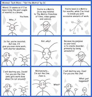 Remove R Comic (aka rm -r comic), by Gary Marks:Guest Comic 11 
Dialog: 
Title: Minimal: Tech Wars - "Not the Matrix" by SC 
 
Panel 1 
Jacob: Weird. It seems as if I've been living the past couple of months in a dream. 
Project Manager: You have. 
Jacob: Who...? 
Panel 2 
Boss: You're in a Matrix (in no way related to The Matrix franchise of films, video games and comics). 
Panel 3 
Boss: You're been in a Martix for months, while I've tried to break you with excessive amounts of work. 
Panel 4 
Boss: So far, you've resisted. But now, I'll give you ever more work, with shorter deadlines. 
Panel 5 
Jacob: But...why? 
Panel 6 
Boss: Because my purpose as your boss is to create disorder, primarily by being unrealistic! 
Panel 7 
Boss: I will destroy you, Jacob! For you are the One (who gets work done when I'm not around)! 
Panel 8 
Jacob: Waitaminute... I'm not the One. Jase is. 
Boss: What? 
Panel 9 
Boss: I will destroy you, Jase! For you are the One! 
Jase: What just happened? 