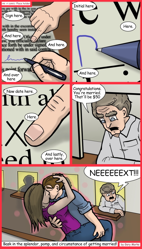 Remove R Comic (aka rm -r comic), by Gary Marks: Somebody, somebody, somebody... 
Dialog: 
...somebody's getting married! 
 
Panel 1 
Clerk: Sign here. And here. And here. And over here 
Panel 2 
Clerk: Initial here Here. And here. 
Panel 3 
Clerk: Now date here. Here. And lastly, over here.
Panel 4 
Clerk: Congratulations. You're married. That'll be $50
Panel 5 
Clerk: NEEEEEEXT!!! 
Caption: Bask in the splendor, pomp, and circumstance of getting married! 

