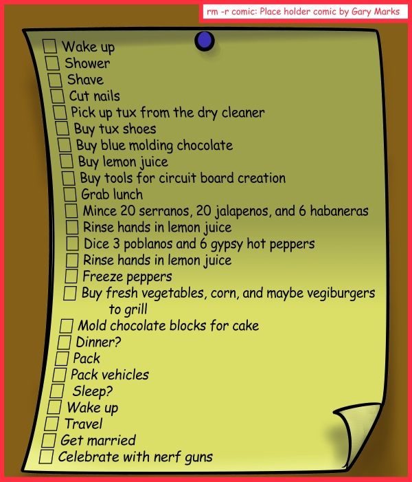 Remove R Comic (aka rm -r comic), by Gary Marks: Listlessly waiting 
Dialog: 
Checked and mate. 
 
Panel 1 
The list:
Wake up
Shower
Shave
Cut nails
Pick up tux from the dry cleaner
Buy tux shoes
Buy blue molding chocolate
Buy lemon juice
Buy tools for circuit board creation
Grab lunch
Mince 20 serranos, 20 jalapenos, and 6 habaneras
Rinse hands in lemon juice
Dice 3 poblanos and 6 gypsy hot peppers
Rinse hands in lemon juice
Freeze peppers
Buy fresh vegetables, corn, and maybe vegiburgers to grill
Mold chocolate blocks for cake
Dinner?
Pack
Pack vehicles
 Sleep?
Wake up
Travel
Get married
Celebrate with nerf guns
