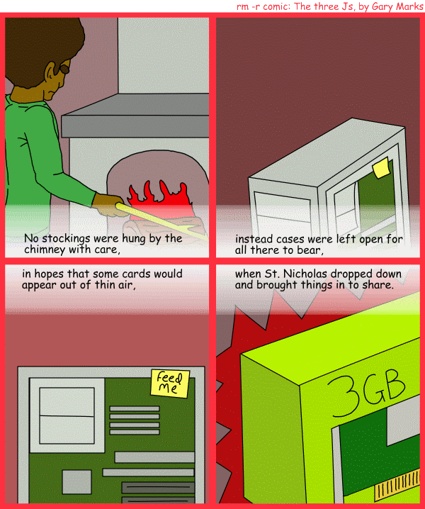 Remove R Comic (aka rm -r comic), by Gary Marks: R Christmas, part 5 of 12 
Dialog: 
Panel 1 
Caption: No stockings were hung by the chimney with care, 
Panel 2 
Caption: instead cases were left open for all there to bear, 
Panel 3 
Caption: in hopes that some cards would appear out of thin air, 
Panel 4 
Caption: when St. Nicholas dropped down and brought things in to share. 
