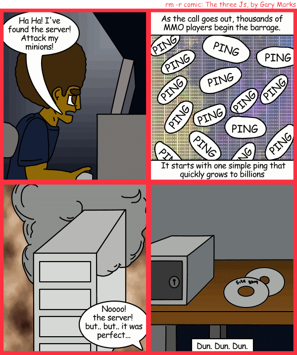 Remove R Comic (aka rm -r comic), by Gary Marks: Ping of finality 
Dialog: 
No, a ping attack won't actually cause a server to burn, but wouldn't it be cool if it did? 
 
Panel 1 
Jase: Ha Ha! I've found the server! Attack my minions! 
Panel 2 
Caption: As the call goes out, thousands of MMO players begin the barrage. It starts with one simple ping that quickly grows to billions. 
Panel 3 
Jane: Noooo! the server! but.. but.. it was perfect... 
Panel 4 
Caption: Dun. Dun. Dun. 
