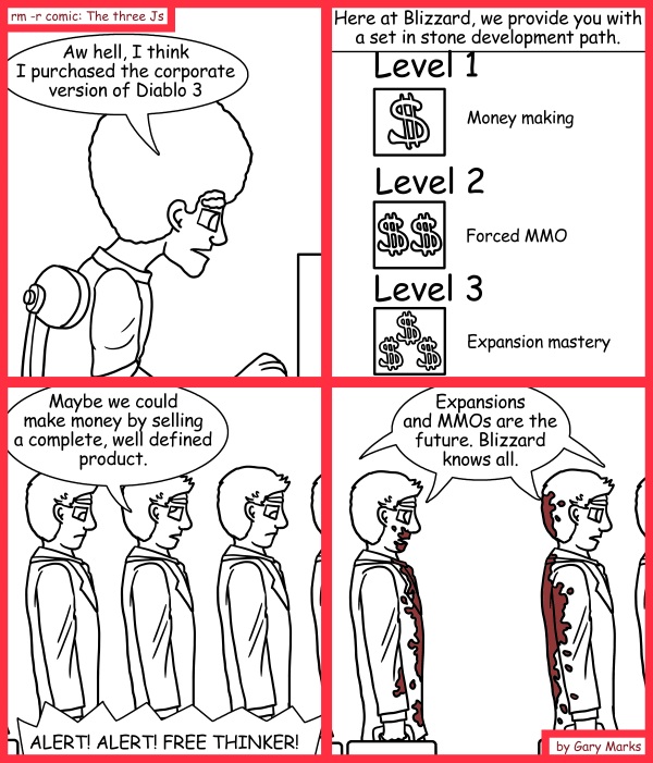 Remove R Comic (aka rm -r comic), by Gary Marks: Corporate edition 
Dialog: 
One MMO to rule them all! 
 
Panel 1 
Jase: Aw hell, I think I purchased the corporate version of Diablo 3 
Panel 2 
Caption: Here at Blizzard, we provide you with a set in stone development path. 
Panel 3 
Level Three Character: Maybe we could make money by selling a complete, well defined product. 
Speaker: ALERT! ALERT! FREE THINKER! 
Panel 4 
Level Three Characters: Expansions and MMOs are the future. Blizzard knows all. 
