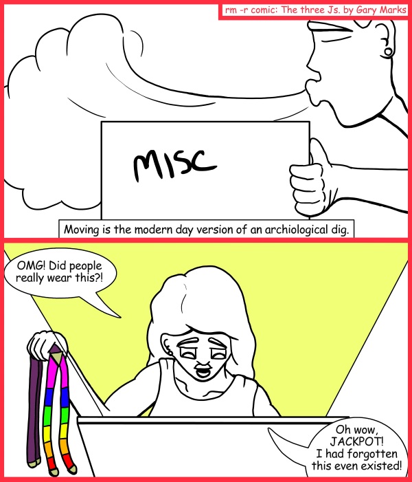 Remove R Comic (aka rm -r comic), by Gary Marks: Arc of the miscellaneous 
Dialog: 
And work is the modern day version of sleep, or maybe it's that it takes the place of the old concepts of sleep. 
 
Panel 1 
Box: MISC 
Caption: Moving is the modern day version of an archiological dig. 
Panel 2 
Hope: OMG! Did people really wear this?! Oh wow, JACKPOT! I had forgotten this even existed! 