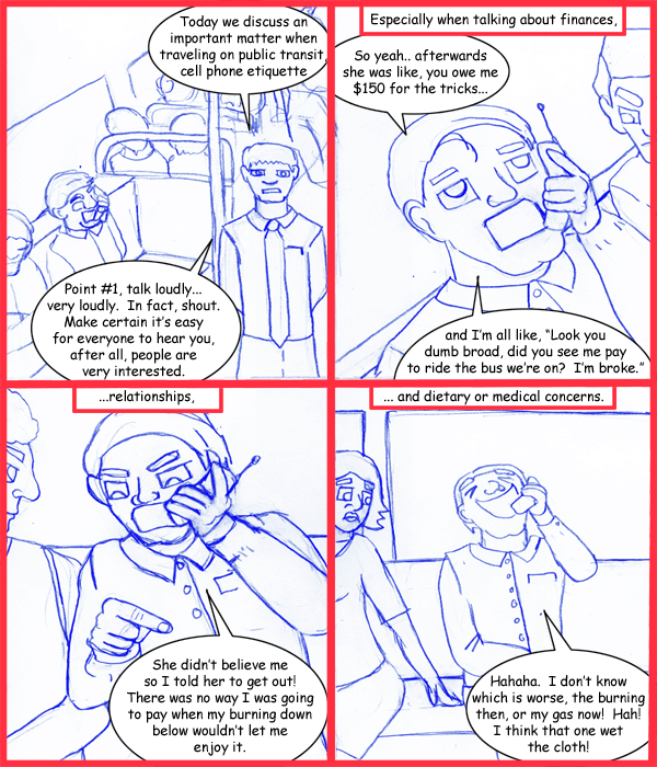 Remove R Comic (aka rm -r comic), by Gary Marks: Public phonage 
Dialog: 
Look! I just made my cell phone disappear! 
That's not sanitary. 
 
Panel 1 
The Host: Today we discuss an important matter when traveling on public transit, cell phone etiquette 
The Host: Point #1, talk loudly... very loudly. In fact shout. Make certain it's easy for everyone to hear you, after all, people are very interested. 
Panel 2 
Caption: Especially when talking about finances, 
OffenderMan: So yeah.. afterwards she was like, you owe me $150 for the tricks... and I'm all like, "Look you dumb broad, did you see me pay to ride the bus we're on? I'm broke." 
Panel 3 
Caption: ...relationships, 
OffenderMan: She didn't believe me so I told her to get out! There was no way I was going to pay when my burning down below wouldn't let me enjoy it. 
Panel 4 
Caption: ... and dietary or medical concerns. 
OffenderMan: Hahaha. I don't know which is worse, the burning then, or my gas now! Hah!  I think that one wet the cloth! 